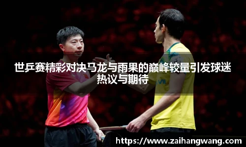 世乒赛精彩对决马龙与雨果的巅峰较量引发球迷热议与期待